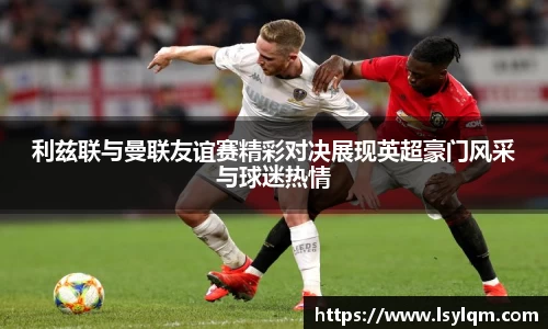 利兹联与曼联友谊赛精彩对决展现英超豪门风采与球迷热情